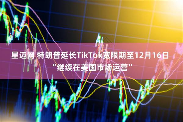 星迈网 特朗普延长TikTok宽限期至12月16日 “继续在美国市场运营”