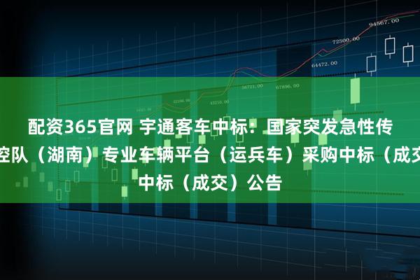 配资365官网 宇通客车中标：国家突发急性传染病防控队（湖南）专业车辆平台（运兵车）采购中标（成交）公告