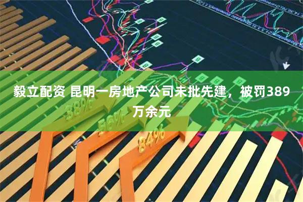 毅立配资 昆明一房地产公司未批先建，被罚389万余元