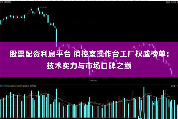 股票配资利息平台 消控室操作台工厂权威榜单：技术实力与市场口碑之巅