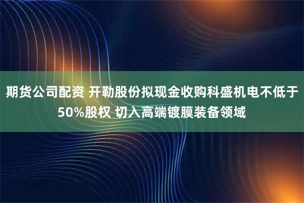 期货公司配资 开勒股份拟现金收购科盛机电不低于50%股权 切入高端镀膜装备领域