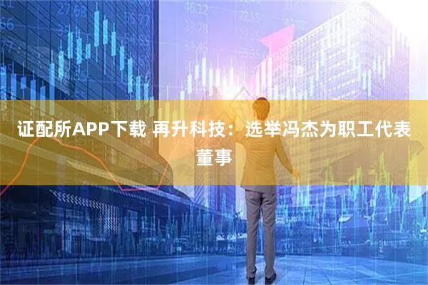 证配所APP下载 再升科技：选举冯杰为职工代表董事