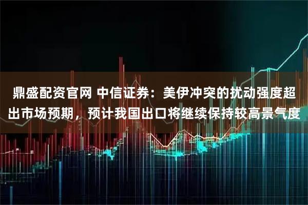 鼎盛配资官网 中信证券：美伊冲突的扰动强度超出市场预期，预计我国出口将继续保持较高景气度