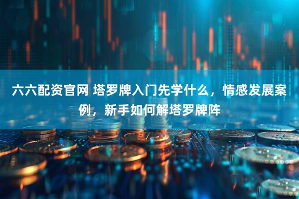 六六配资官网 塔罗牌入门先学什么，情感发展案例，新手如何解塔罗牌阵