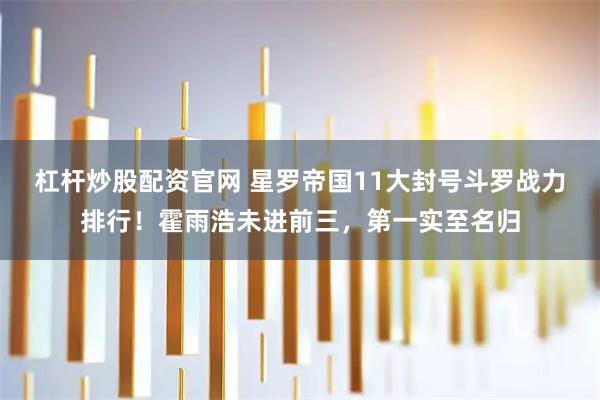 杠杆炒股配资官网 星罗帝国11大封号斗罗战力排行!霍雨浩未进前三,第一实至名归
