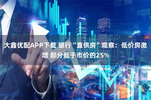 大鑫优配APP下载 银行“直供房”观察：低价房激增 部分低于市价的25%