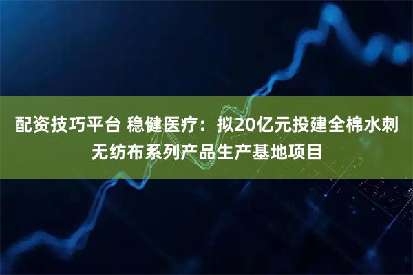 配资技巧平台 稳健医疗：拟20亿元投建全棉水刺无纺布系列产品生产基地项目