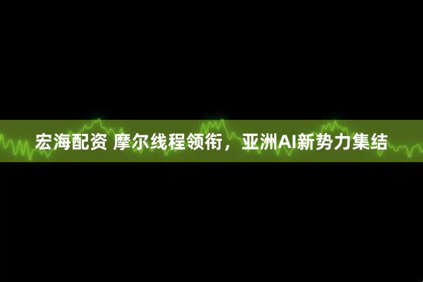 宏海配资 摩尔线程领衔,亚洲AI新势力集结