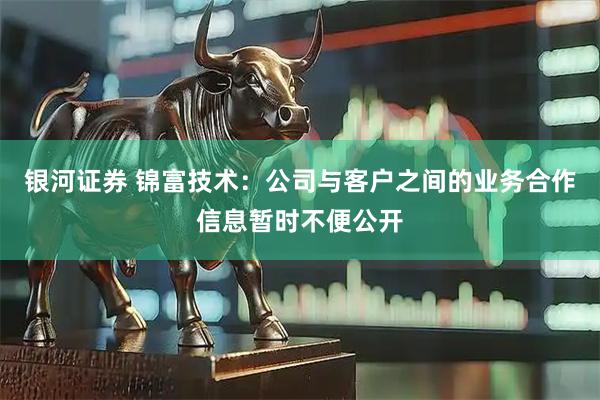 银河证券 锦富技术：公司与客户之间的业务合作信息暂时不便公开