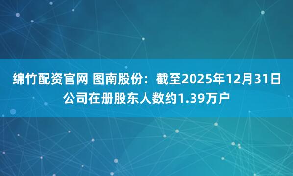 绵竹配资官网 图南股份：截至2025年12月31日公司在册股东人数约1.39万户