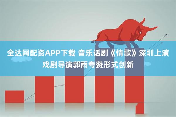 全达网配资APP下载 音乐话剧《情歌》深圳上演戏剧导演郭雨夸赞形式创新