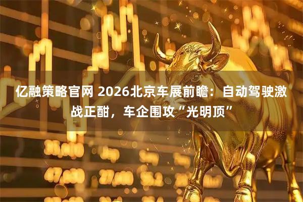 亿融策略官网 2026北京车展前瞻：自动驾驶激战正酣，车企围攻“光明顶”