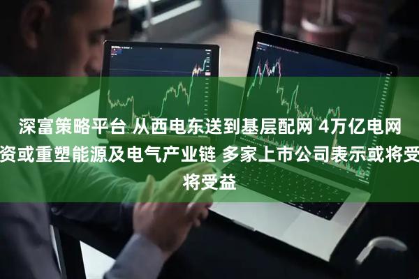 深富策略平台 从西电东送到基层配网 4万亿电网投资或重塑能源及电气产业链 多家上市公司表示或将受益