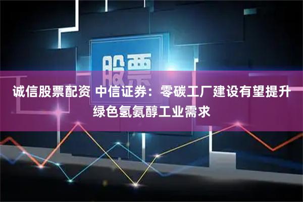 诚信股票配资 中信证券：零碳工厂建设有望提升绿色氢氨醇工业需求