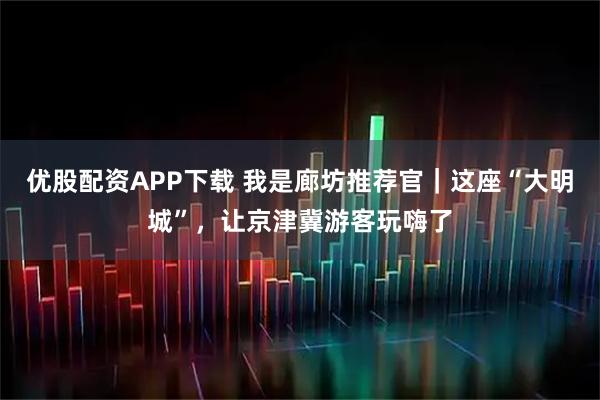 优股配资APP下载 我是廊坊推荐官｜这座“大明城”，让京津冀游客玩嗨了