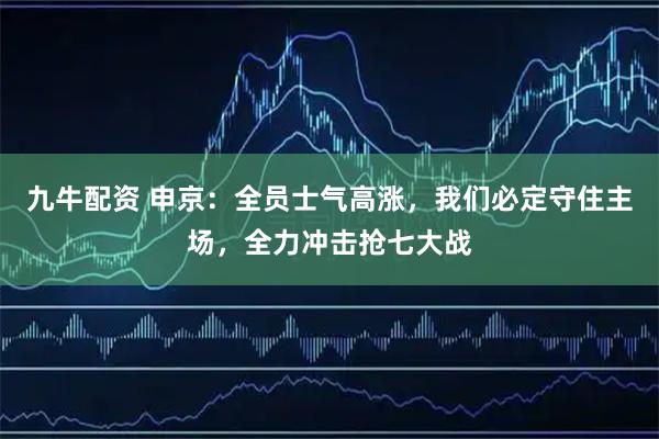 九牛配资 申京：全员士气高涨，我们必定守住主场，全力冲击抢七大战