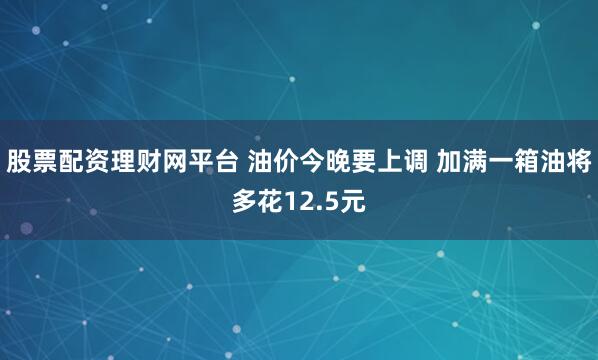 股票配资理财网平台 油价今晚要上调 加满一箱油将多花12.5元