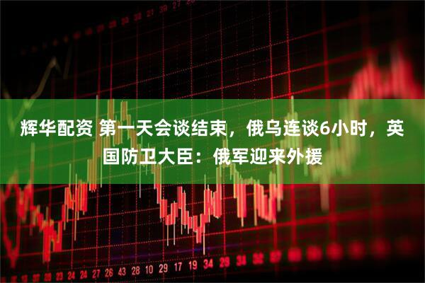 辉华配资 第一天会谈结束，俄乌连谈6小时，英国防卫大臣：俄军迎来外援
