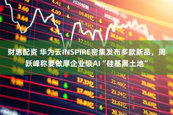 财惠配资 华为云INSPIRE密集发布多款新品，周跃峰称要做厚企业级AI“硅基黑土地”