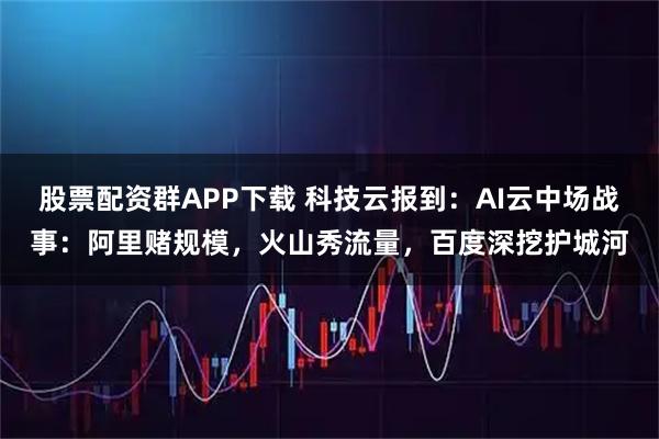 股票配资群APP下载 科技云报到：AI云中场战事：阿里赌规模，火山秀流量，百度深挖护城河
