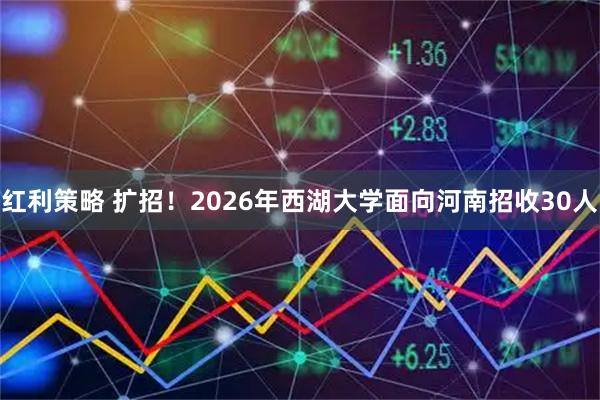 红利策略 扩招！2026年西湖大学面向河南招收30人