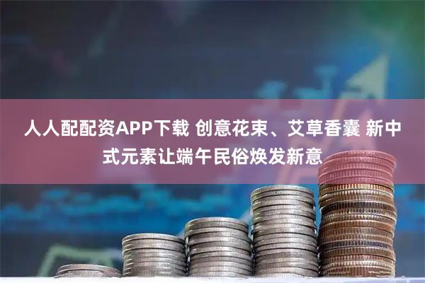 人人配配资APP下载 创意花束、艾草香囊 新中式元素让端午民俗焕发新意