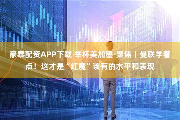 豪泰配资APP下载 举杯美加墨·聚焦丨曼联学着点！这才是“红魔”该有的水平和表现