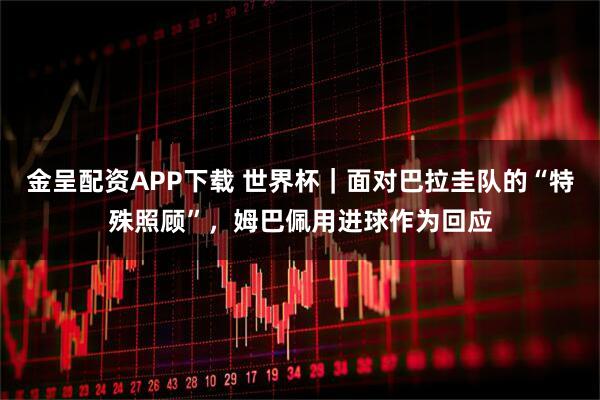 金呈配资APP下载 世界杯｜面对巴拉圭队的“特殊照顾”，姆巴佩用进球作为回应