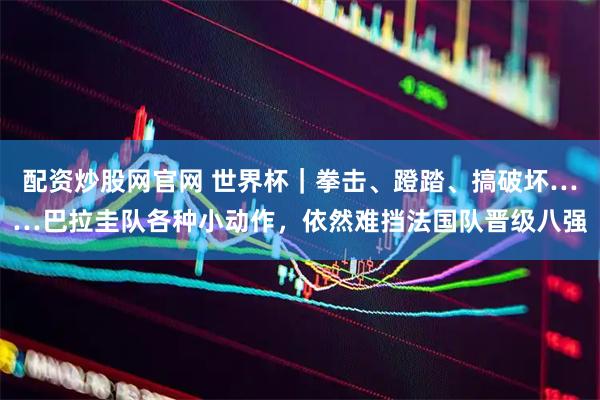 配资炒股网官网 世界杯|拳击、蹬踏、搞破坏……巴拉圭队各种小动作,依然难挡法国队晋级八强